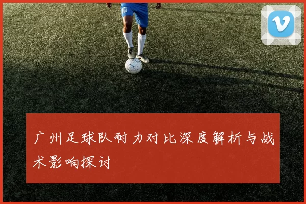 广州足球队耐力对比深度解析与战术影响探讨