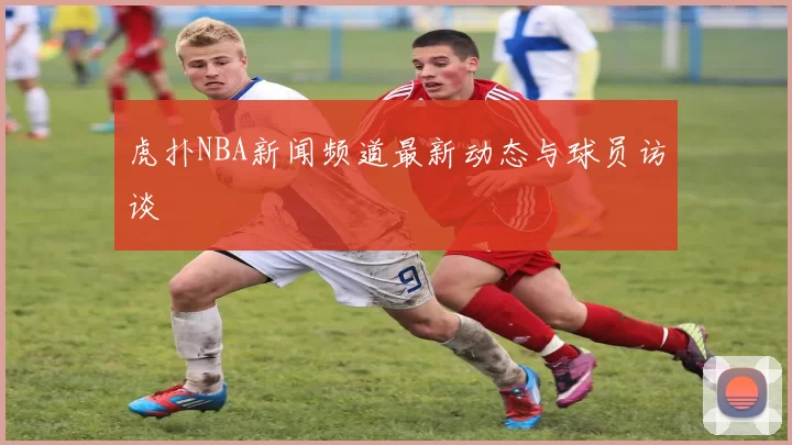 虎扑NBA新闻频道最新动态与球员访谈