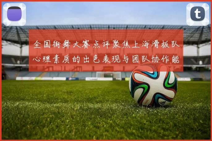 全国街舞大赛点评聚焦上海滑板队心理素质的出色表现与团队协作能力分析
