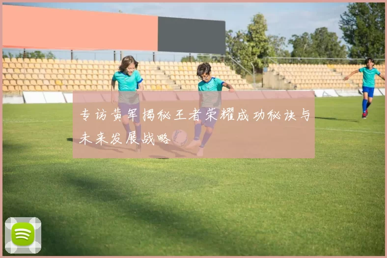专访黄军揭秘王者荣耀成功秘诀与未来发展战略