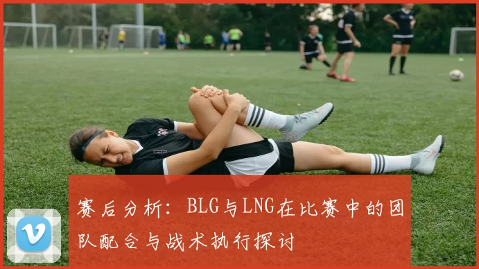 赛后分析：BLG与LNG在比赛中的团队配合与战术执行探讨