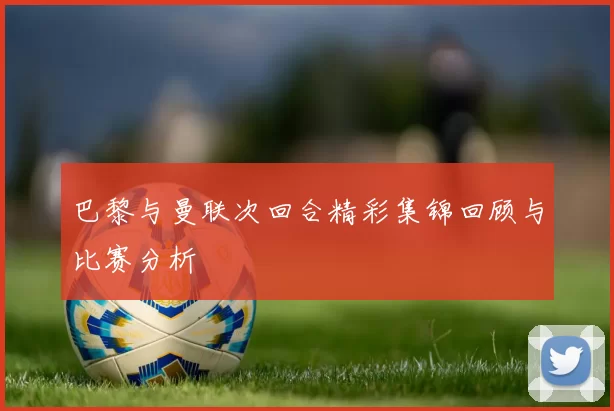 巴黎与曼联次回合精彩集锦回顾与比赛分析