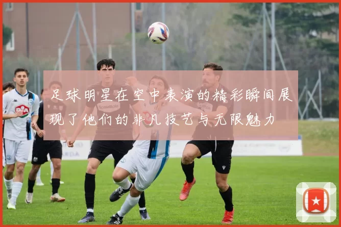 足球明星在空中表演的精彩瞬间展现了他们的非凡技艺与无限魅力