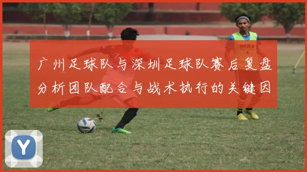 广州足球队与深圳足球队赛后复盘分析团队配合与战术执行的关键因素