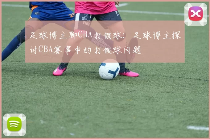 足球博主聊CBA打假球：足球博主探讨CBA赛事中的打假球问题