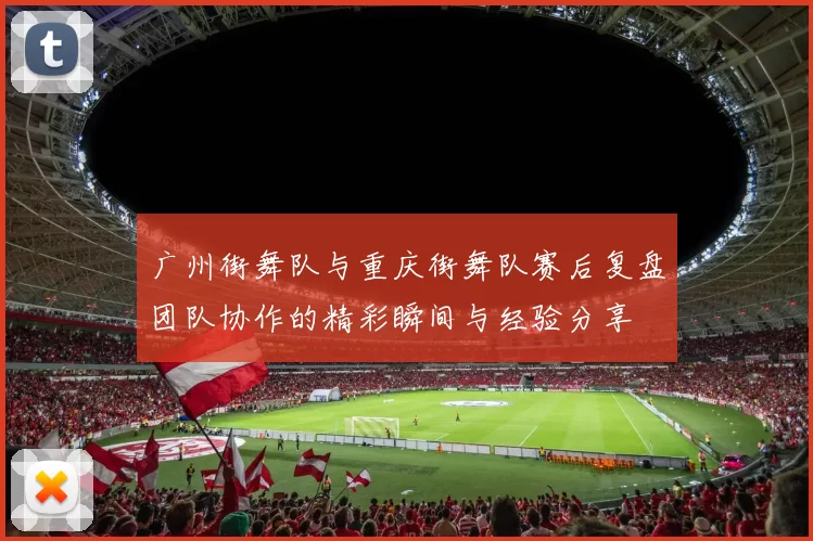 广州街舞队与重庆街舞队赛后复盘团队协作的精彩瞬间与经验分享