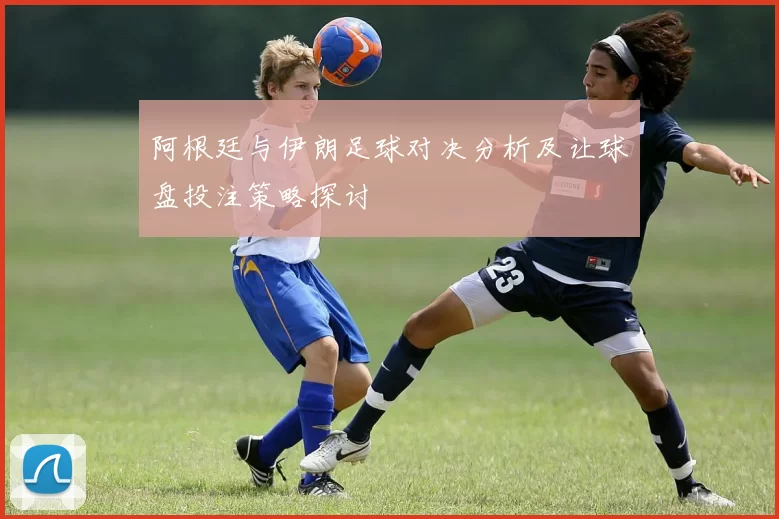 阿根廷与伊朗足球对决分析及让球盘投注策略探讨