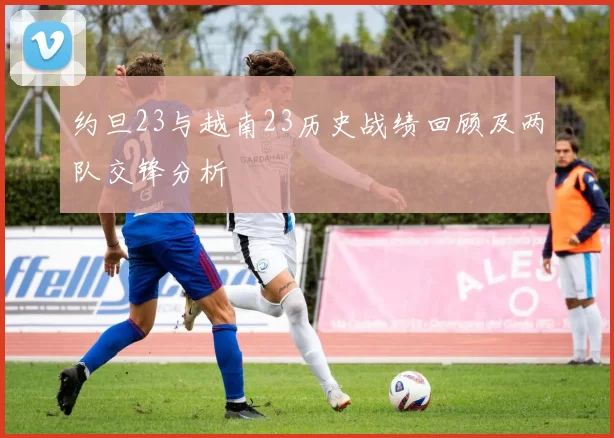 约旦23与越南23历史战绩回顾及两队交锋分析