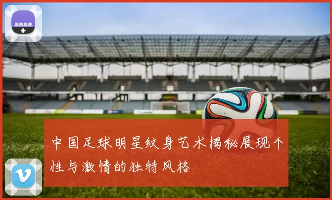 中国足球明星纹身艺术揭秘展现个性与激情的独特风格