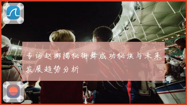 专访赵娜揭秘街舞成功秘诀与未来发展趋势分析