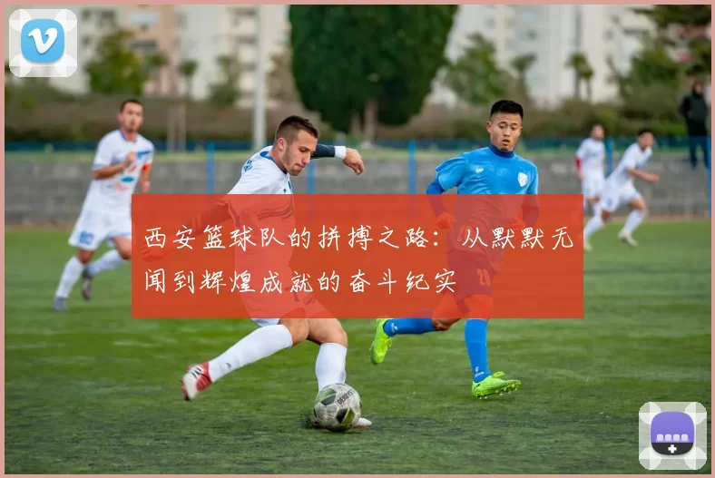 西安篮球队的拼搏之路：从默默无闻到辉煌成就的奋斗纪实