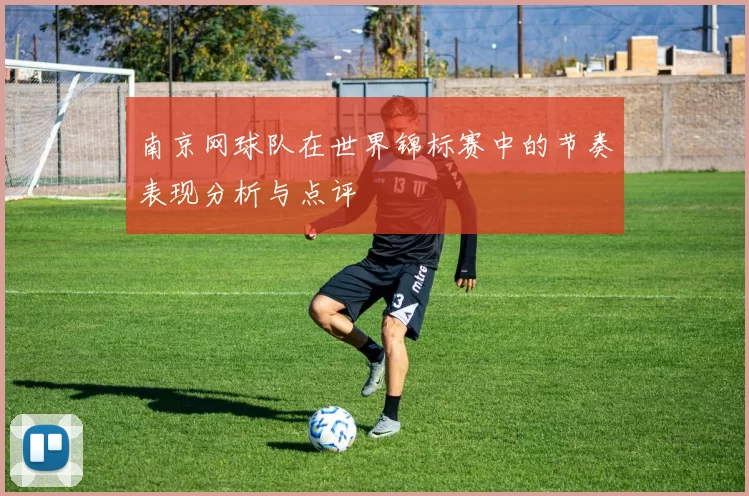 南京网球队在世界锦标赛中的节奏表现分析与点评