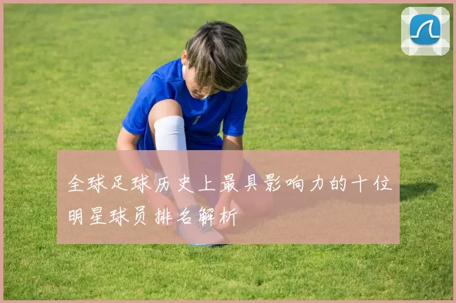 全球足球历史上最具影响力的十位明星球员排名解析