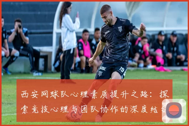 西安网球队心理素质提升之路：探索竞技心理与团队协作的深度结合