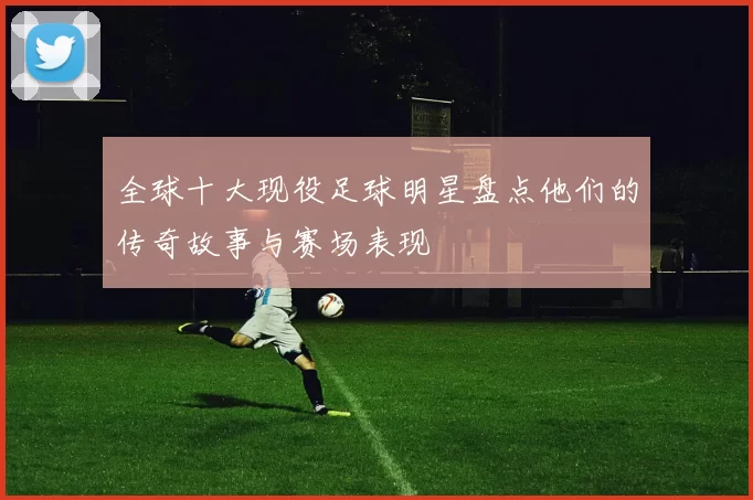 全球十大现役足球明星盘点他们的传奇故事与赛场表现