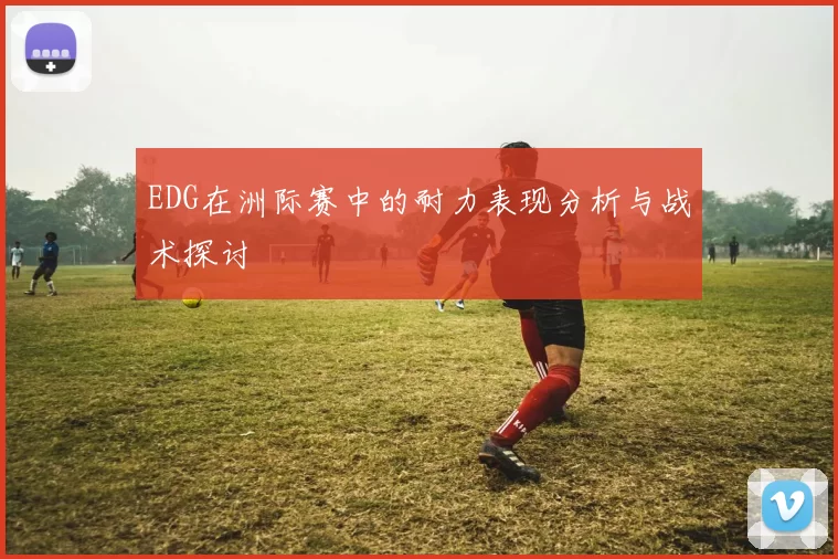 EDG在洲际赛中的耐力表现分析与战术探讨