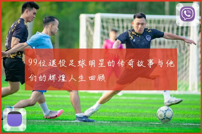 99位退役足球明星的传奇故事与他们的辉煌人生回顾