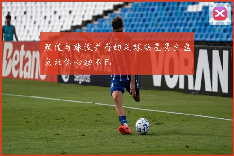 颜值与球技并存的足球明星男生盘点让你心动不已