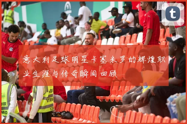 意大利足球明星卡塞米罗的辉煌职业生涯与传奇瞬间回顾