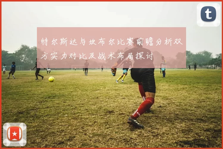 特尔斯达与坎布尔比赛前瞻分析双方实力对比及战术布局探讨