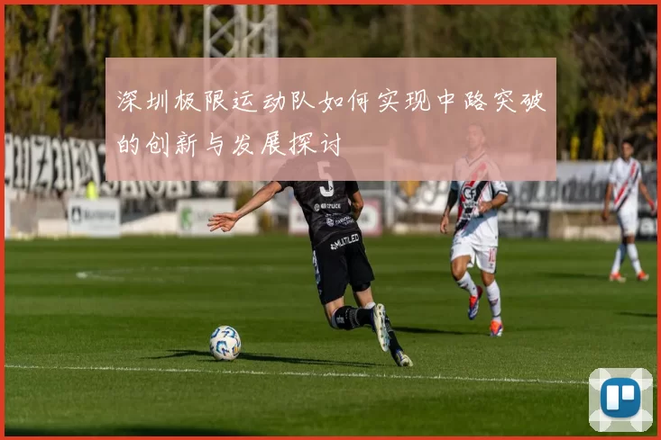 深圳极限运动队如何实现中路突破的创新与发展探讨