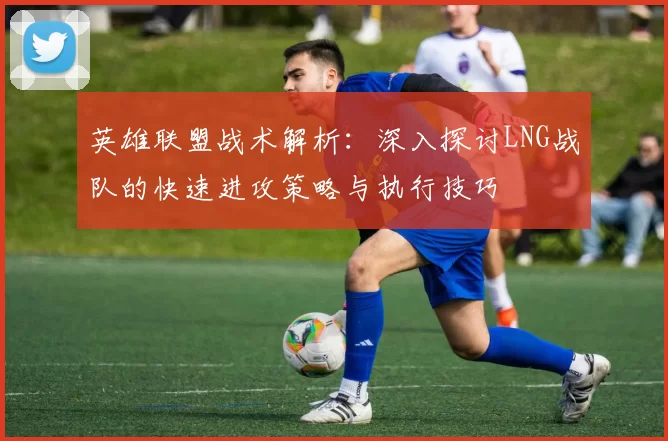 英雄联盟战术解析：深入探讨LNG战队的快速进攻策略与执行技巧